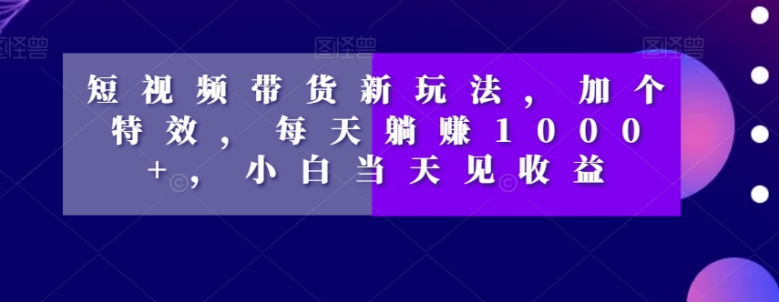 短视频带货新玩法加个特效每天躺赚1000+小白当天见收益【揭秘】