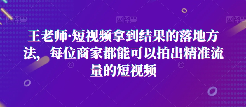 王老师·短视频拿到结果的落地方法每位商家都能可以拍出精准流量的短视频