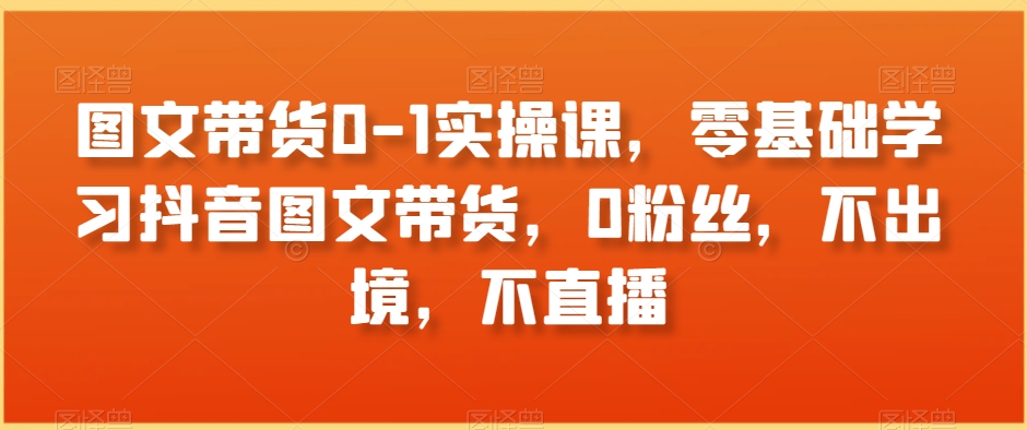 图文带货0-1实操课零基础学习抖音图文带货0粉丝不出境不直播