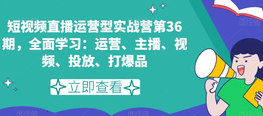 短视频直播运营型实战营第36期全面学习：运营、主播、视频、投放、打爆品