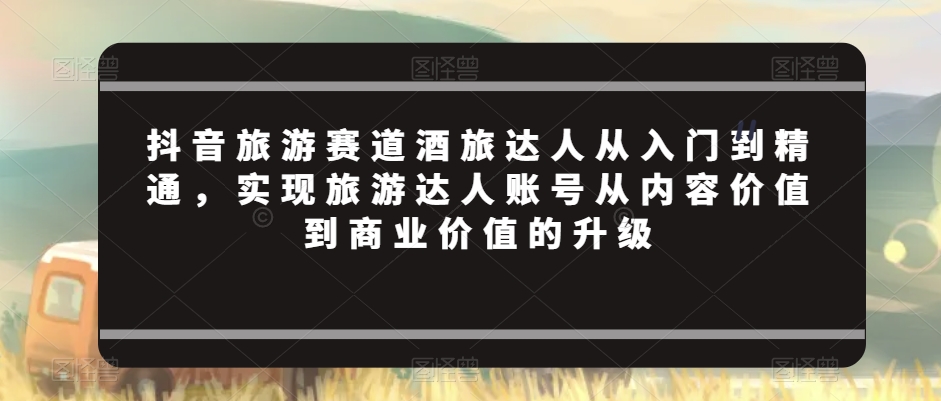 抖音旅游赛道酒旅达人从入门到精通实现旅游达人账号从内容价值到商业价值的升级