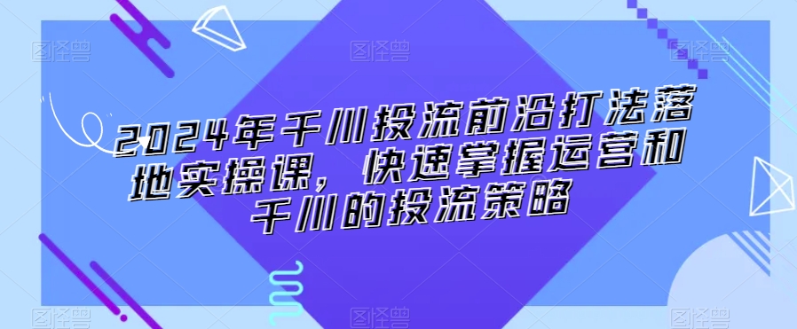 2024年千川投流前沿打法落地实操课快速掌握运营和千川的投流策略