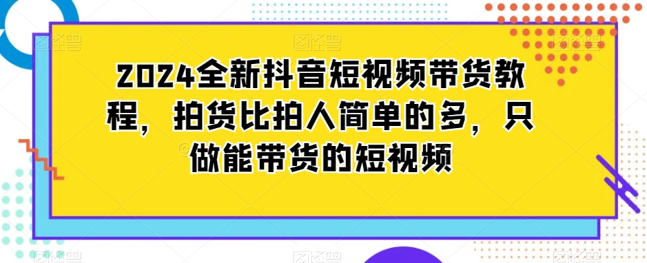 2024全新抖音短视频带货教程拍货比拍人简单的多只做能带货的短视频