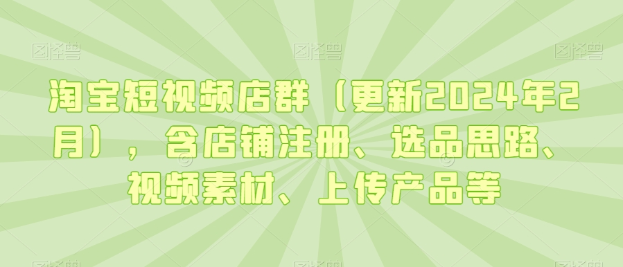 淘宝短视频店群（更新2024年2月）含店铺注册、选品思路、视频素材、上传产品等