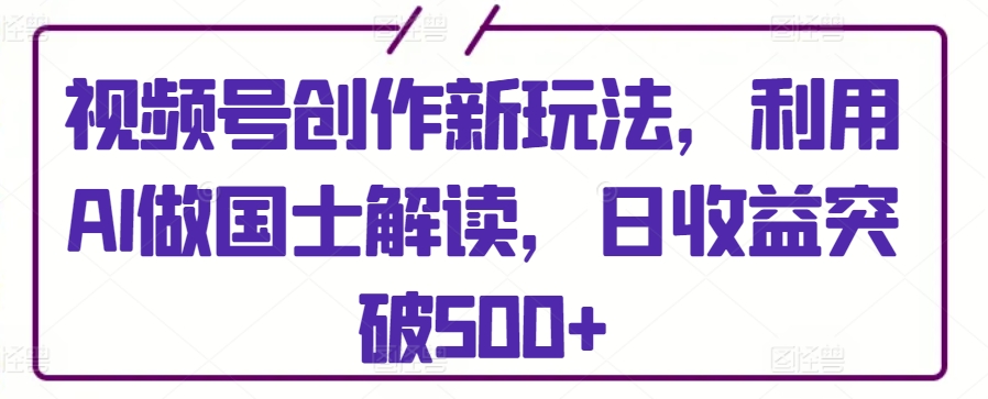 视频号创作新玩法，利用AI做国士解读，日收益突破500+【揭秘】（视频号创作者收益平台）-拾希学社