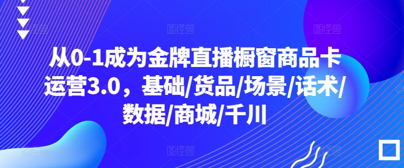 从0-1成为金牌直播橱窗商品卡运营3.0，基础/货品/场景/话术/数据/商城/千川（橱窗卡位）-拾希学社