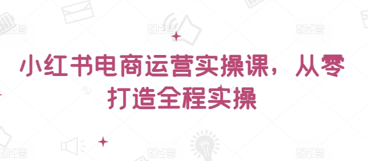 小红书电商运营实操课，​从零打造全程实操（小红书运营的工作）-拾希学社