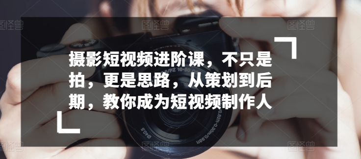 摄影短视频进阶课，不只是拍，更是思路，从策划到后期，教你成为短视频制作人（短视频摄影技巧）-拾希学社