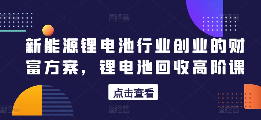 新能源锂电池行业创业的财富方案锂电池回收高阶课