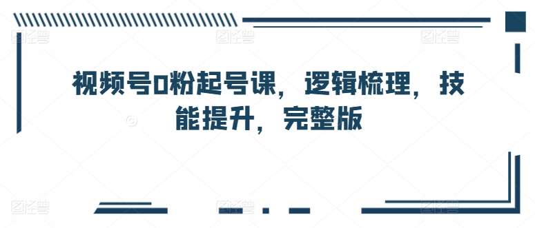 视频号0粉起号课，逻辑梳理，技能提升，完整版（视频号涨粉怎么那么难）-拾希学社