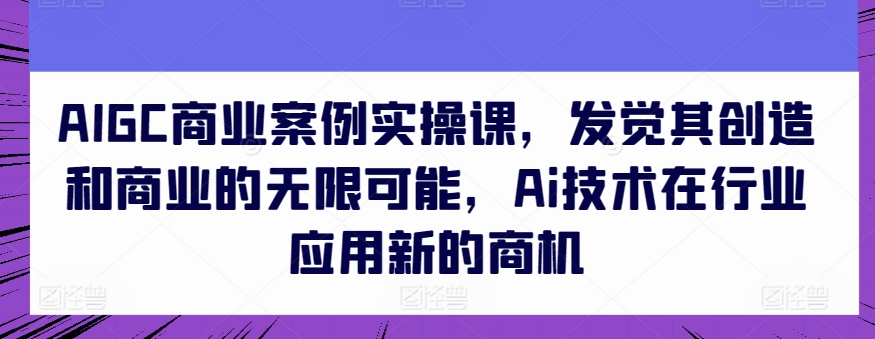 AIGC商业案例实操课发觉其创造和商业的无限可能Ai技术在行业应用新的商机