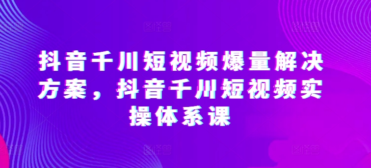 抖音千川短视频爆量解决方案，抖音千川短视频实操体系课（抖音巨量千川怎么样）-拾希学社