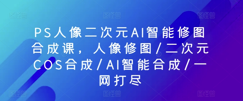 PS人像二次元AI智能修图合成课，人像修图/二次元COS合成/AI智能合成/一网打尽（怎么用ps把真人改成动漫的）-拾希学社