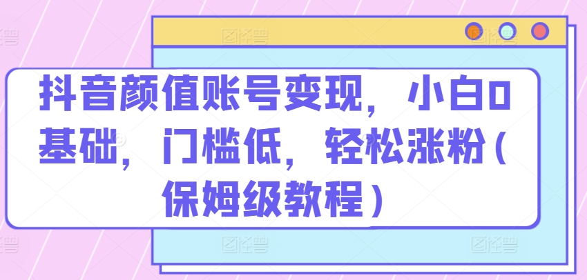 抖音颜值账号变现小白0基础门槛低​轻松涨粉(保姆级教程)【揭秘】