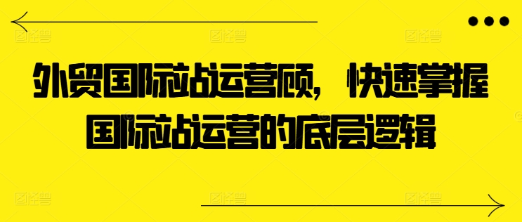 外贸国际站运营顾问快速掌握国际站运营的底层逻辑