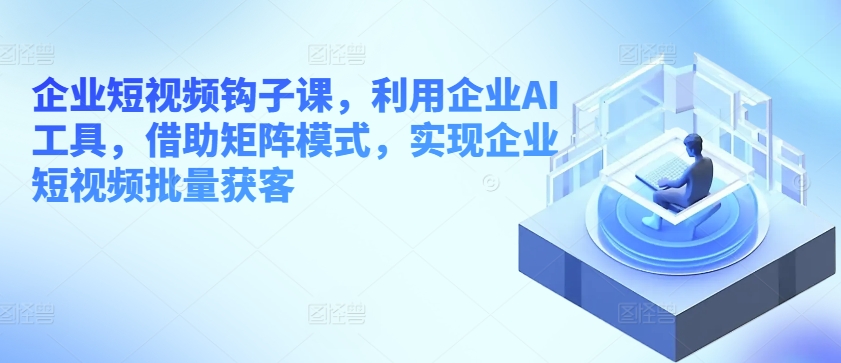 企业短视频钩子课，利用企业AI工具，借助矩阵模式，实现企业短视频批量获客（企业短视频营销有几种主要玩法）-拾希学社