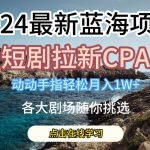 2024最新蓝海项日，短剧拉新CPA，动动手指轻松月入1W，全各大剧场随你挑选【揭秘】