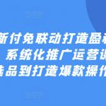 2024最新付免联动打造盈利型店铺实操课，​系统化推广运营课程，从选品到打造爆款操作