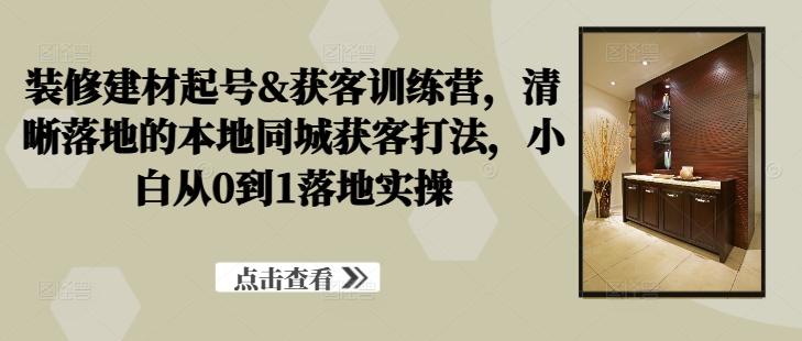 装修建材起号&获客训练营，​清晰落地的本地同城获客打法，小白从0到1落地实操