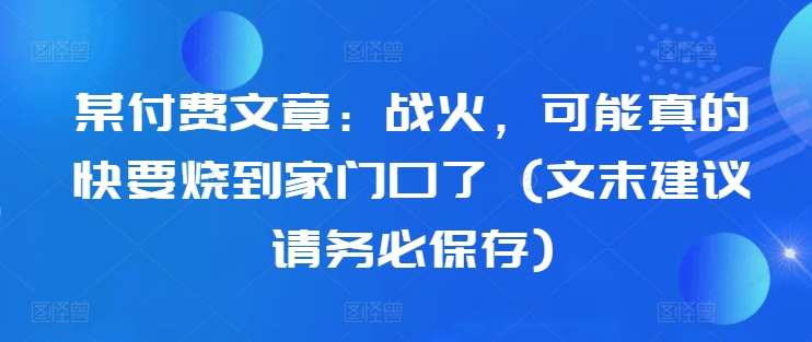 某付费文章：战火，可能真的快要烧到家门口了 (文末建议请务必保存)