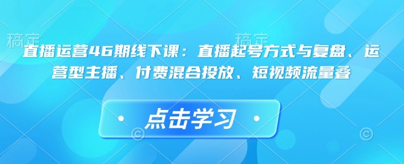 直播运营46期线下课：直播起号方式与复盘、运营型主播、付费混合投放、短视频流量叠_豪客资源库